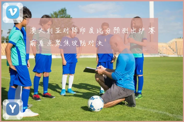 澳大利亚对阵印度比分预测出炉 赛前看点聚焦攻防对决