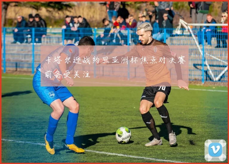 卡塔尔迎战约旦亚洲杯焦点对决赛前备受关注