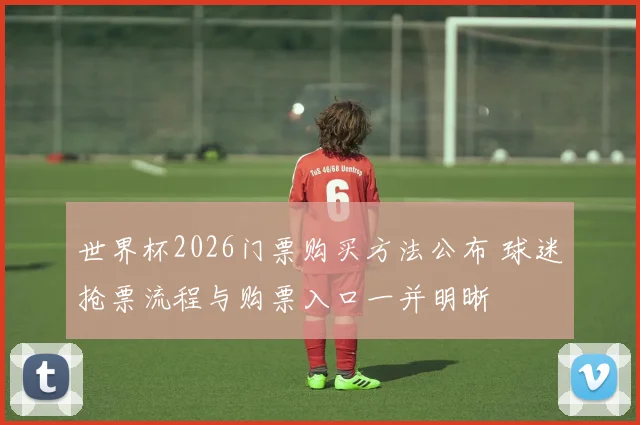 世界杯2026门票购买方法公布 球迷抢票流程与购票入口一并明晰
