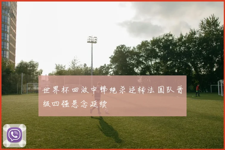 世界杯回放中锋绝杀逆转法国队晋级四强悬念延续