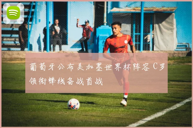 葡萄牙公布美加墨世界杯阵容 C罗领衔锋线备战首战