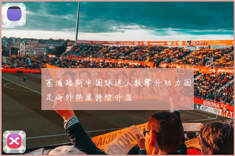 塞浦路斯中国球迷人数攀升助力国足海外热度持续升温