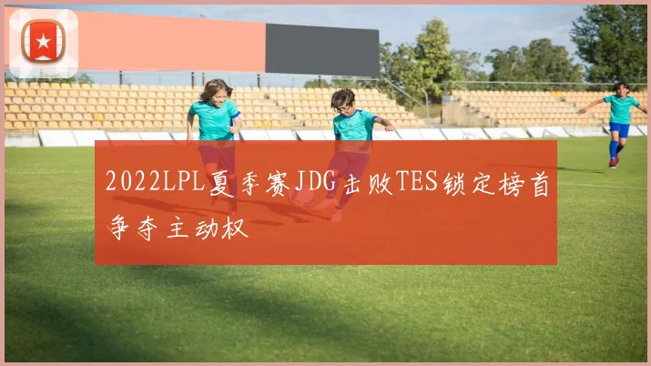 2022LPL夏季赛JDG击败TES锁定榜首争夺主动权