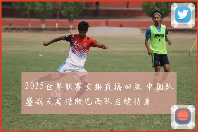 2025世界联赛女排直播回放 中国队鏖战五局惜败巴西队后续待看