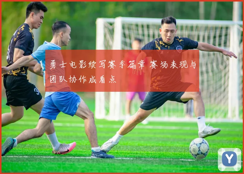 勇士电影续写赛季篇章 赛场表现与团队协作成看点