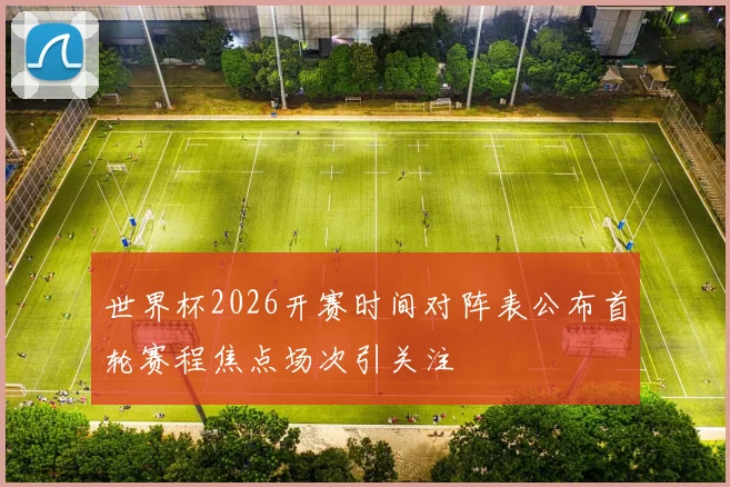 世界杯2026开赛时间对阵表公布首轮赛程焦点场次引关注