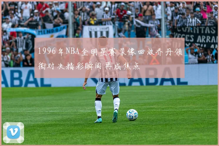 1996年NBA全明星赛录像回放乔丹领衔对决精彩瞬间再成焦点
