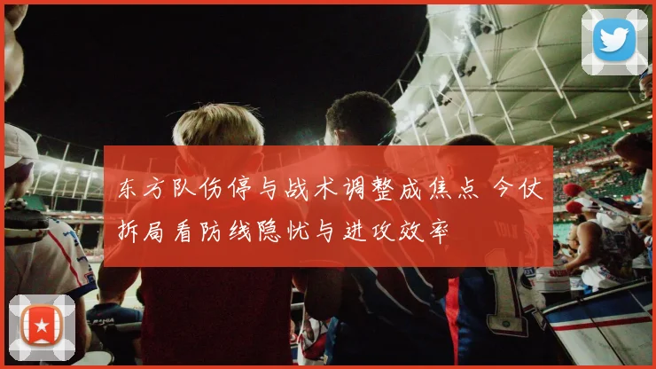 东方队伤停与战术调整成焦点 今仗拆局看防线隐忧与进攻效率