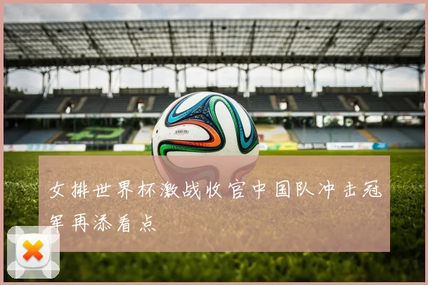 女排世界杯激战收官中国队冲击冠军再添看点