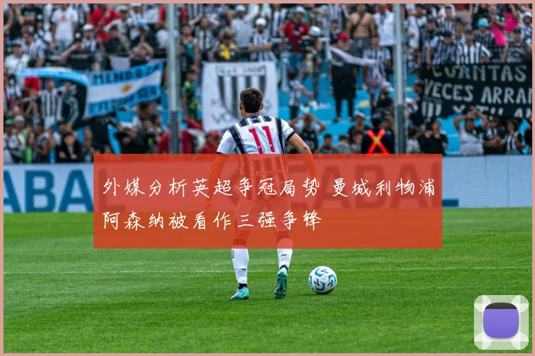 外媒分析英超争冠局势 曼城利物浦阿森纳被看作三强争锋