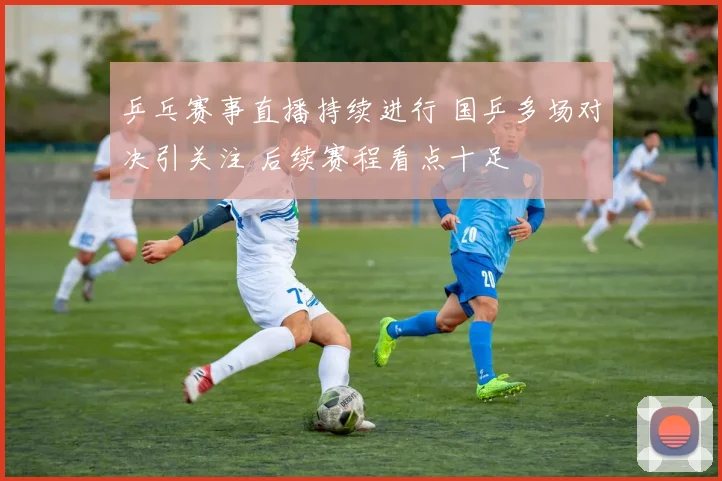 乒乓赛事直播持续进行 国乒多场对决引关注 后续赛程看点十足