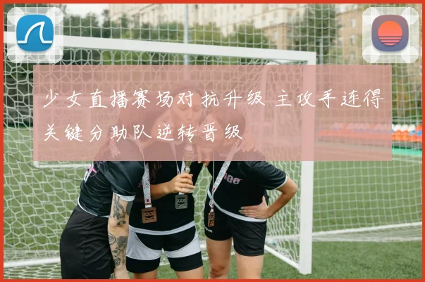 少女直播赛场对抗升级 主攻手连得关键分助队逆转晋级