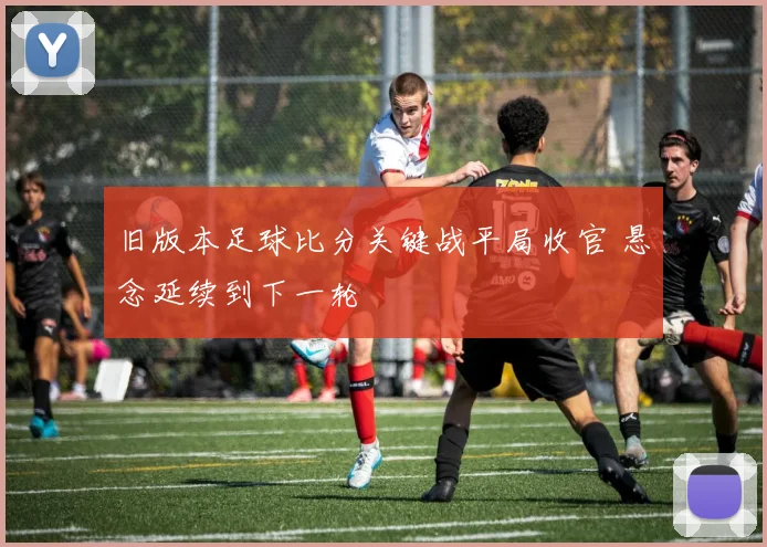 旧版本足球比分关键战平局收官 悬念延续到下一轮