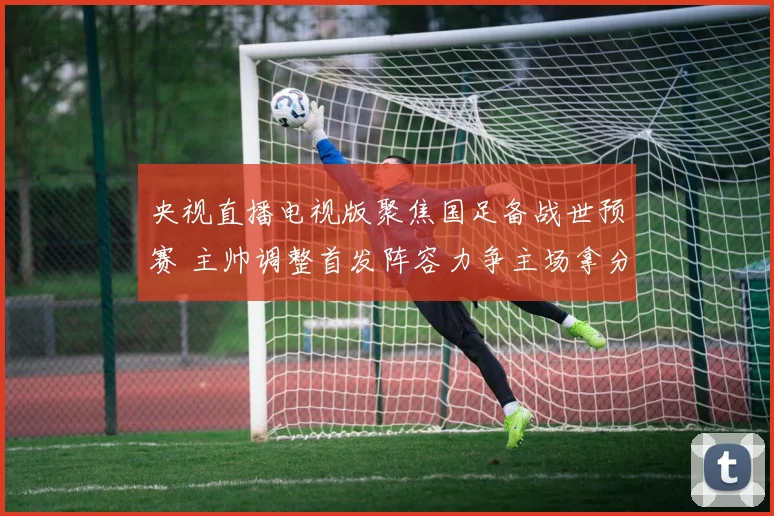 央视直播电视版聚焦国足备战世预赛 主帅调整首发阵容力争主场拿分