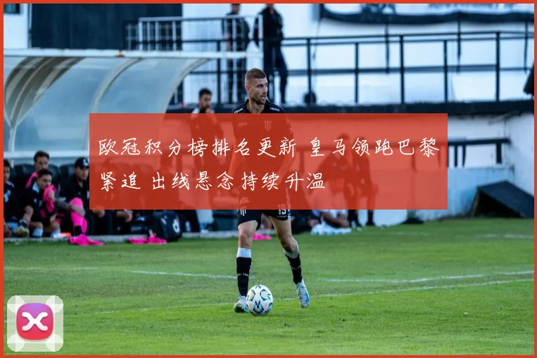 欧冠积分榜排名更新 皇马领跑巴黎紧追 出线悬念持续升温