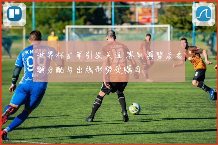 世界杯扩军引发关注 赛制调整后名额分配与出线形势受瞩目