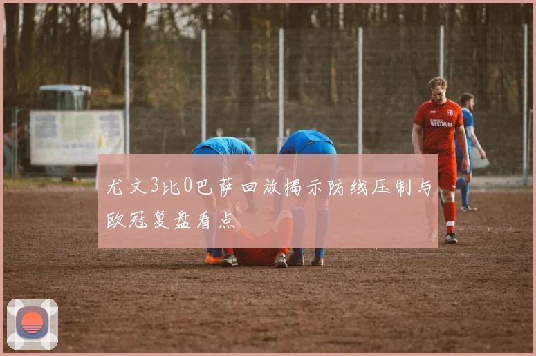 尤文3比0巴萨回放揭示防线压制与欧冠复盘看点