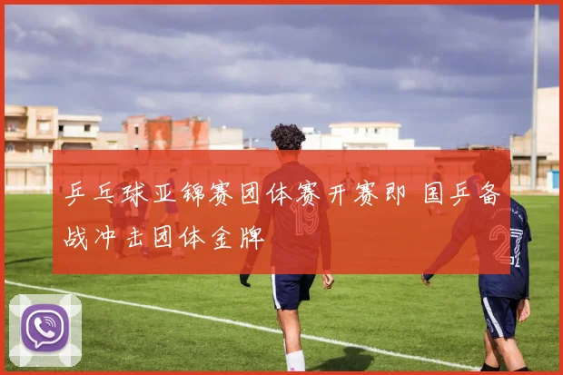 乒乓球亚锦赛团体赛开赛即 国乒备战冲击团体金牌