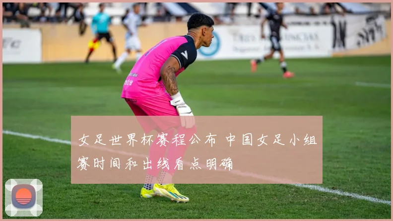 女足世界杯赛程公布 中国女足小组赛时间和出线看点明确