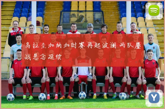 乌拉圭加纳加时赛再起波澜 两队鏖战悬念延续