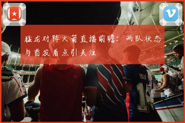 猛龙对阵火箭直播前瞻：两队状态与首发看点引关注