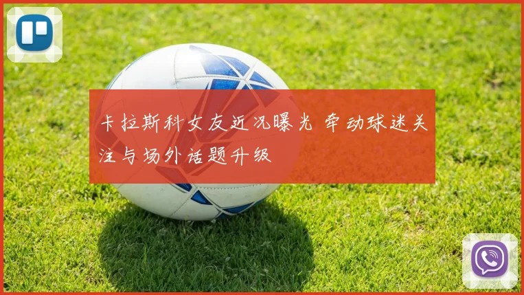卡拉斯科女友近况曝光 牵动球迷关注与场外话题升级