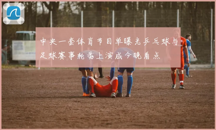中央一套体育节目单曝光乒乓球与足球赛事轮番上演成今晚看点