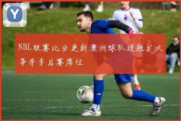 NBL联赛比分更新澳洲球队连胜扩大争夺季后赛席位