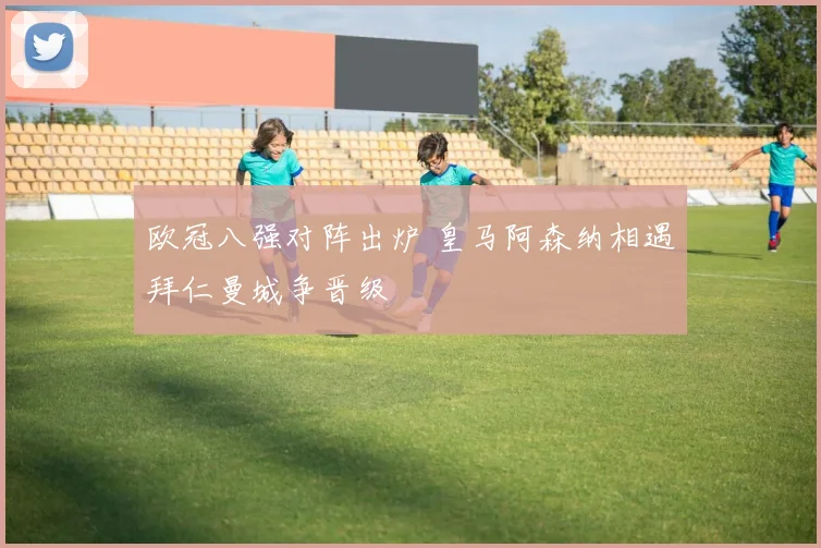 欧冠八强对阵出炉 皇马阿森纳相遇拜仁曼城争晋级