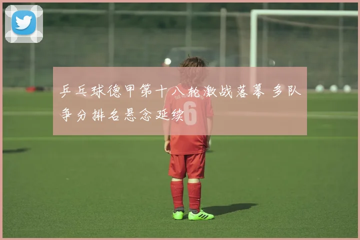 乒乓球德甲第十八轮激战落幕 多队争分排名悬念延续