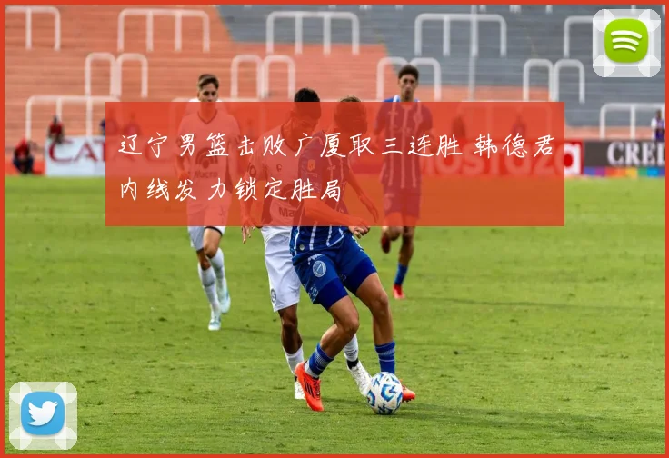 辽宁男篮击败广厦取三连胜 韩德君内线发力锁定胜局