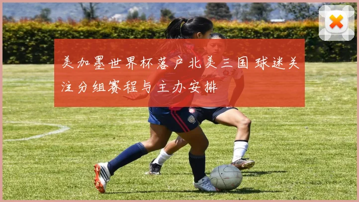 美加墨世界杯落户北美三国 球迷关注分组赛程与主办安排