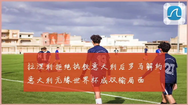 拉涅利拒绝执教意大利后罗马解约意大利无缘世界杯成双输局面