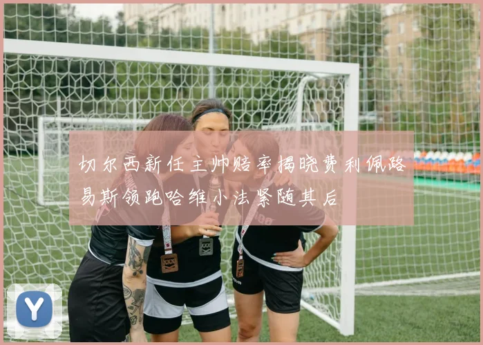 切尔西新任主帅赔率揭晓费利佩路易斯领跑哈维小法紧随其后