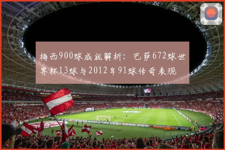梅西900球成就解析：巴萨672球世界杯13球与2012年91球传奇表现