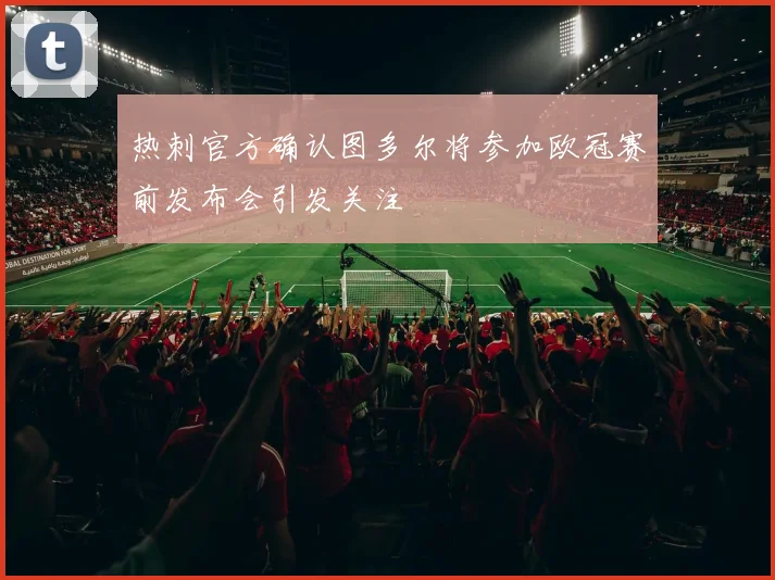 热刺官方确认图多尔将参加欧冠赛前发布会引发关注