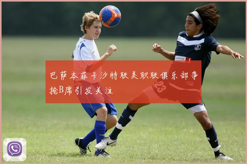 巴萨本菲卡沙特联美职联俱乐部争抢B席引发关注