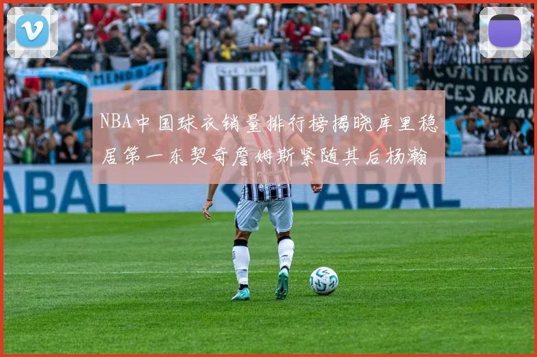 NBA中国球衣销量排行榜揭晓库里稳居第一东契奇詹姆斯紧随其后杨瀚森位列第五