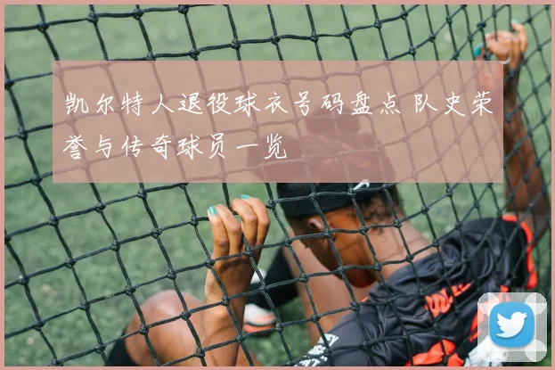 凯尔特人退役球衣号码盘点 队史荣誉与传奇球员一览