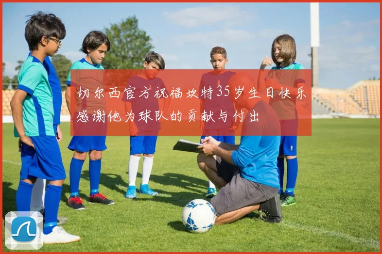 切尔西官方祝福坎特35岁生日快乐感谢他为球队的贡献与付出