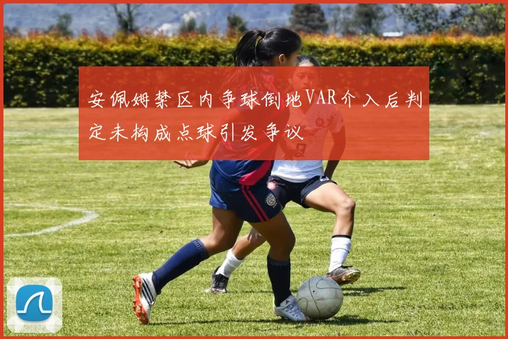 安佩姆禁区内争球倒地VAR介入后判定未构成点球引发争议