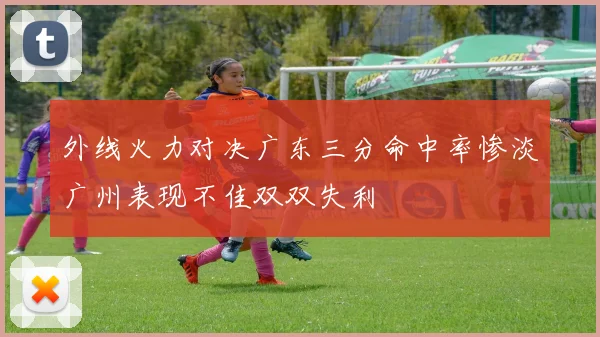 外线火力对决广东三分命中率惨淡广州表现不佳双双失利