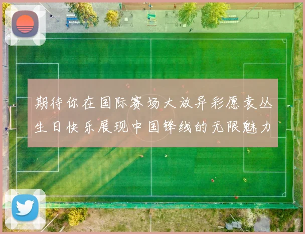 期待你在国际赛场大放异彩愿袁丛生日快乐展现中国锋线的无限魅力