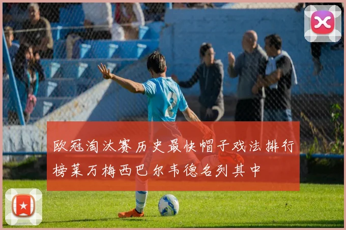 欧冠淘汰赛历史最快帽子戏法排行榜莱万梅西巴尔韦德名列其中