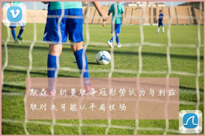 默森分析曼联争冠形势认为与利兹联对决可能以平局收场