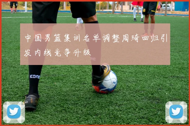 中国男篮集训名单调整周琦回归引发内线竞争升级